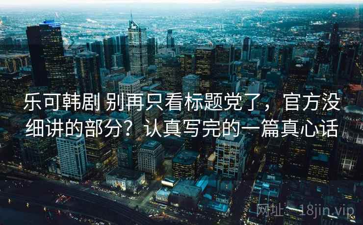 乐可韩剧 别再只看标题党了，官方没细讲的部分？认真写完的一篇真心话