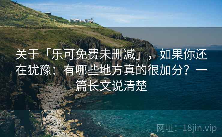 关于「乐可免费未删减」，如果你还在犹豫：有哪些地方真的很加分？一篇长文说清楚