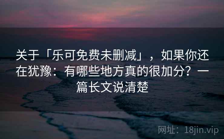 关于「乐可免费未删减」，如果你还在犹豫：有哪些地方真的很加分？一篇长文说清楚