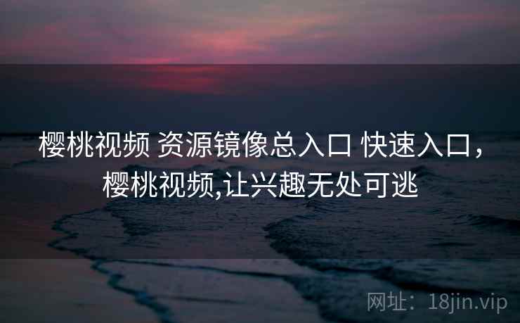 樱桃视频 资源镜像总入口 快速入口，樱桃视频,让兴趣无处可逃