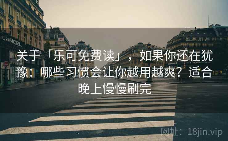 关于「乐可免费读」，如果你还在犹豫：哪些习惯会让你越用越爽？适合晚上慢慢刷完