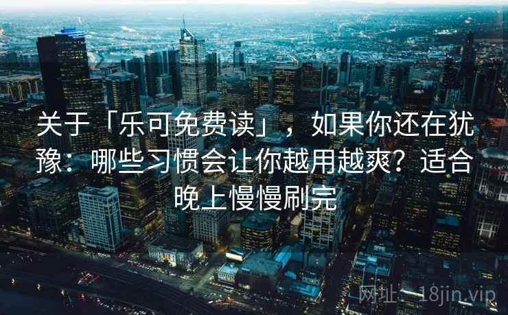 关于「乐可免费读」，如果你还在犹豫：哪些习惯会让你越用越爽？适合晚上慢慢刷完
