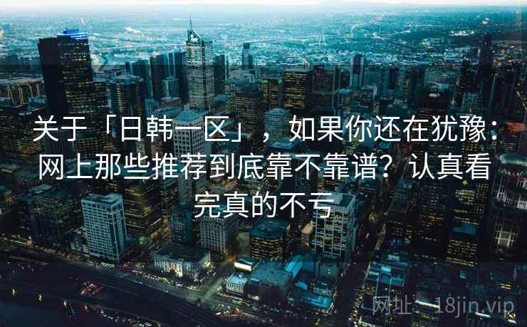 关于「日韩一区」，如果你还在犹豫：网上那些推荐到底靠不靠谱？认真看完真的不亏