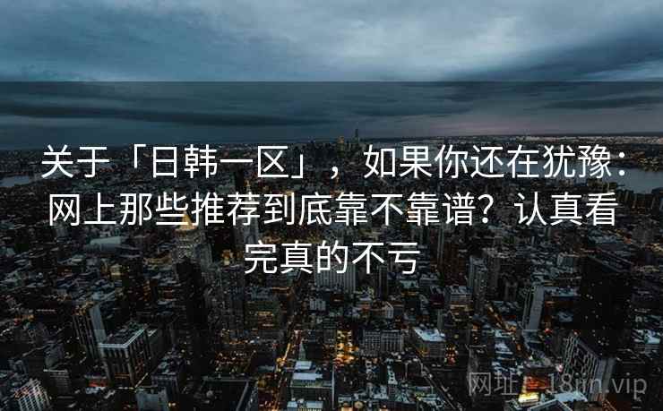关于「日韩一区」，如果你还在犹豫：网上那些推荐到底靠不靠谱？认真看完真的不亏
