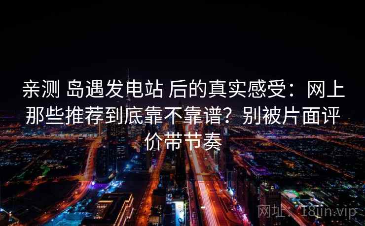 亲测 岛遇发电站 后的真实感受:网上那些推荐到底靠不靠谱?别被片面评价带节奏 亲测 岛遇发电站 后的真实感受:网上那些推荐到底靠不靠谱?别被片面评价带节奏