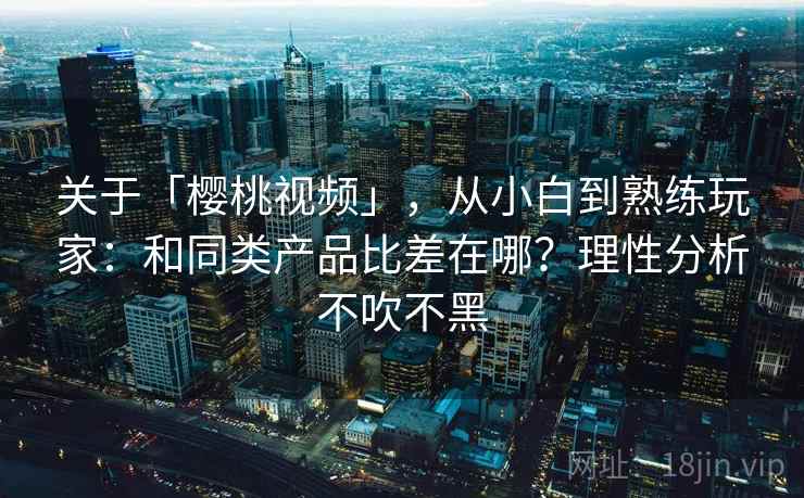 关于「樱桃视频」，从小白到熟练玩家：和同类产品比差在哪？理性分析不吹不黑