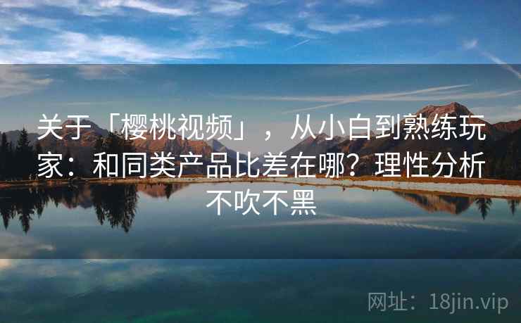 关于「樱桃视频」，从小白到熟练玩家：和同类产品比差在哪？理性分析不吹不黑