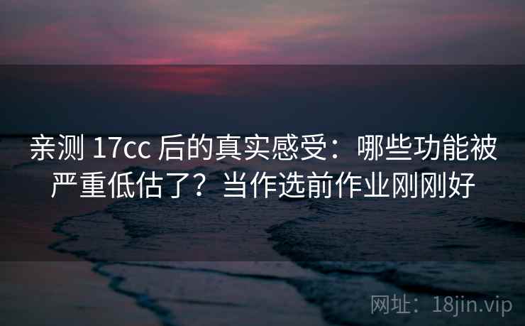 亲测 17cc 后的真实感受：哪些功能被严重低估了？当作选前作业刚刚好