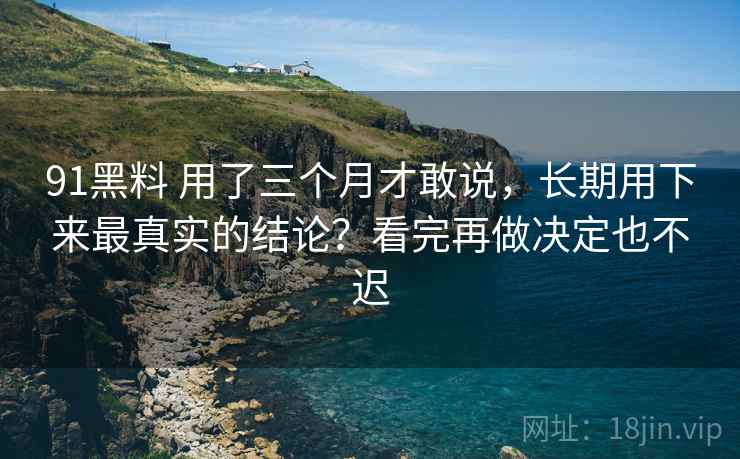 91黑料 用了三个月才敢说，长期用下来最真实的结论？看完再做决定也不迟