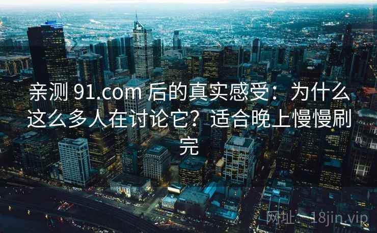 亲测 91.com 后的真实感受：为什么这么多人在讨论它？适合晚上慢慢刷完