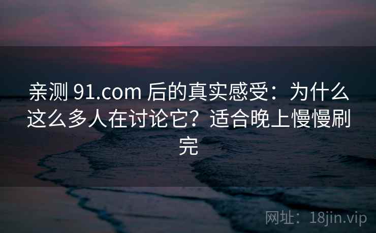 亲测 91.com 后的真实感受：为什么这么多人在讨论它？适合晚上慢慢刷完