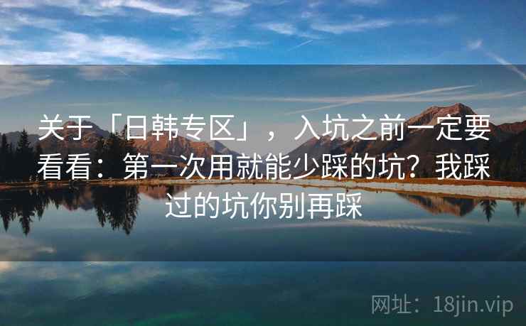 关于「日韩专区」，入坑之前一定要看看：第一次用就能少踩的坑？我踩过的坑你别再踩