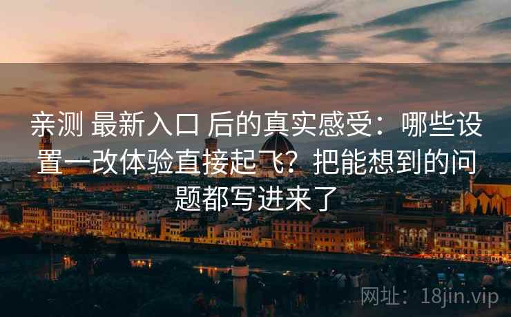 亲测 最新入口 后的真实感受：哪些设置一改体验直接起飞？把能想到的问题都写进来了