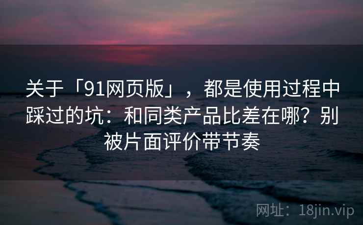关于「91网页版」，都是使用过程中踩过的坑：和同类产品比差在哪？别被片面评价带节奏