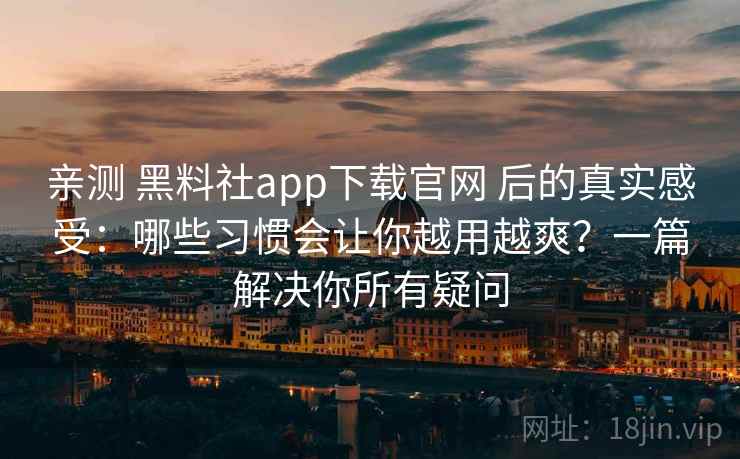 亲测 黑料社app下载官网 后的真实感受：哪些习惯会让你越用越爽？一篇解决你所有疑问