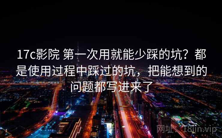 17c影院 第一次用就能少踩的坑？都是使用过程中踩过的坑，把能想到的问题都写进来了
