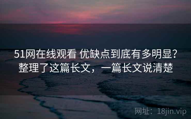 51网在线观看 优缺点到底有多明显？整理了这篇长文，一篇长文说清楚