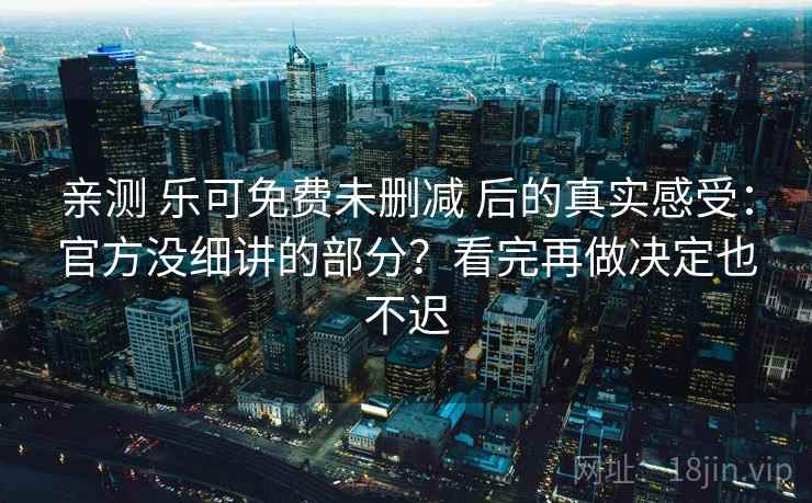 亲测 乐可免费未删减 后的真实感受：官方没细讲的部分？看完再做决定也不迟