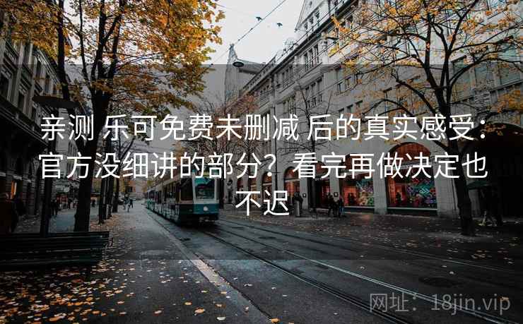 亲测 乐可免费未删减 后的真实感受：官方没细讲的部分？看完再做决定也不迟