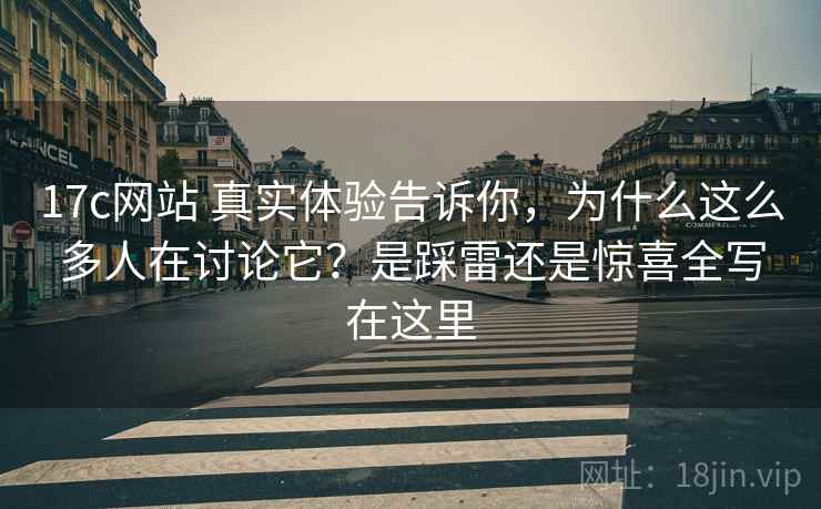 17c网站 真实体验告诉你，为什么这么多人在讨论它？是踩雷还是惊喜全写在这里