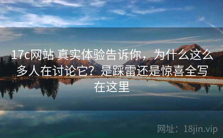 17c网站 真实体验告诉你，为什么这么多人在讨论它？是踩雷还是惊喜全写在这里