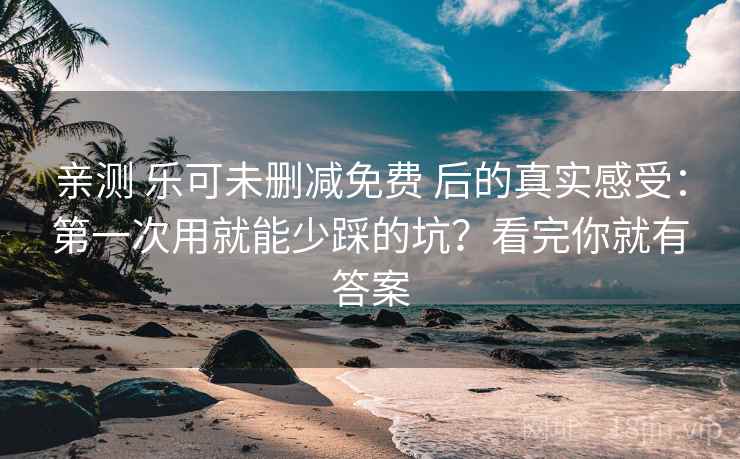 亲测 乐可未删减免费 后的真实感受：第一次用就能少踩的坑？看完你就有答案