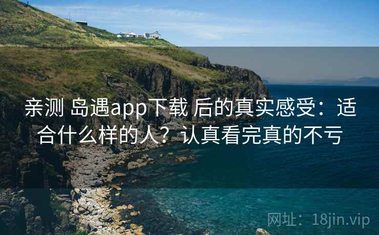 亲测 岛遇app下载 后的真实感受：适合什么样的人？认真看完真的不亏