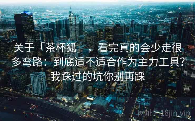 关于「茶杯狐」，看完真的会少走很多弯路：到底适不适合作为主力工具？我踩过的坑你别再踩