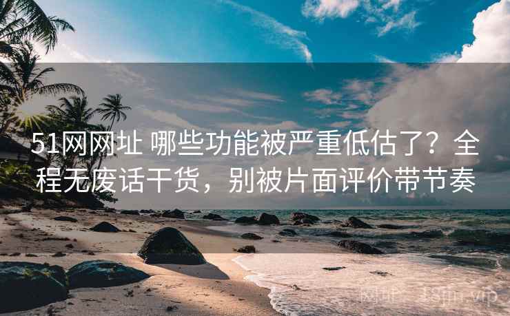 51网网址 哪些功能被严重低估了？全程无废话干货，别被片面评价带节奏