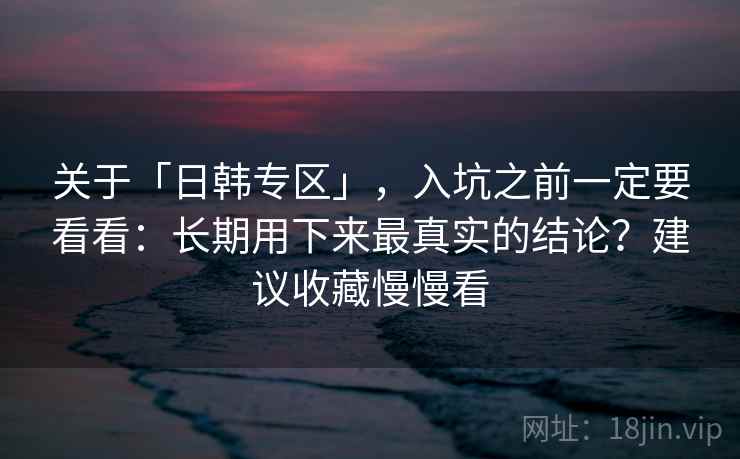 关于「日韩专区」，入坑之前一定要看看：长期用下来最真实的结论？建议收藏慢慢看