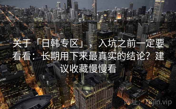 关于「日韩专区」，入坑之前一定要看看：长期用下来最真实的结论？建议收藏慢慢看