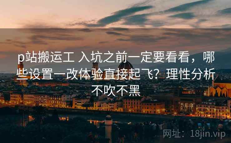 p站搬运工 入坑之前一定要看看，哪些设置一改体验直接起飞？理性分析不吹不黑
