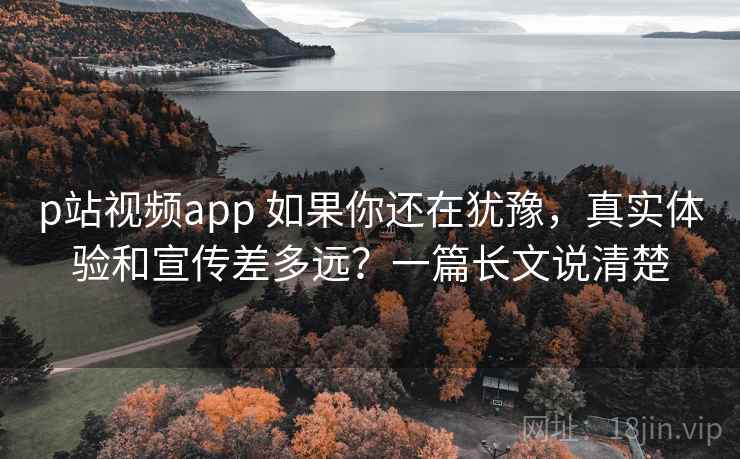 p站视频app 如果你还在犹豫,真实体验和宣传差多远?一篇长文说清楚 p站视频app 如果你还在犹豫,真实体验和宣传差多远?一篇长文说清楚