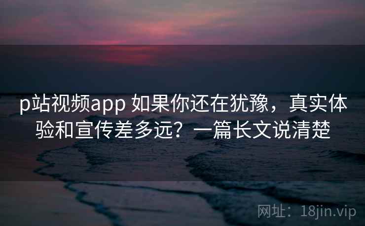 p站视频app 如果你还在犹豫,真实体验和宣传差多远?一篇长文说清楚 p站视频app 如果你还在犹豫,真实体验和宣传差多远?一篇长文说清楚