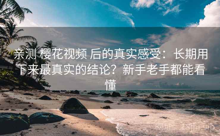 亲测 樱花视频 后的真实感受：长期用下来最真实的结论？新手老手都能看懂