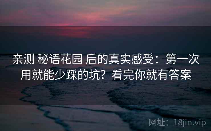 亲测 秘语花园 后的真实感受：第一次用就能少踩的坑？看完你就有答案