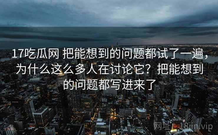 17吃瓜网 把能想到的问题都试了一遍，为什么这么多人在讨论它？把能想到的问题都写进来了