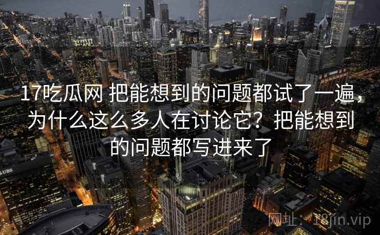 17吃瓜网 把能想到的问题都试了一遍，为什么这么多人在讨论它？把能想到的问题都写进来了