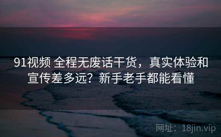91视频 全程无废话干货，真实体验和宣传差多远？新手老手都能看懂