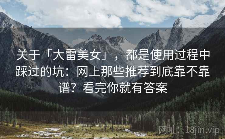 关于「大雷美女」，都是使用过程中踩过的坑：网上那些推荐到底靠不靠谱？看完你就有答案