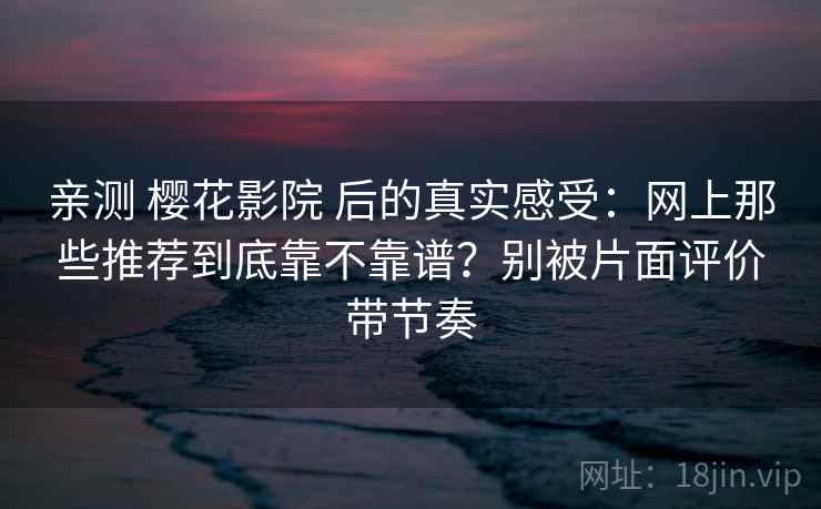 亲测 樱花影院 后的真实感受：网上那些推荐到底靠不靠谱？别被片面评价带节奏