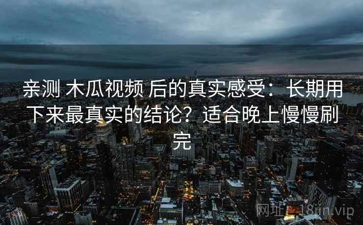 亲测 木瓜视频 后的真实感受：长期用下来最真实的结论？适合晚上慢慢刷完