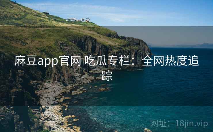 麻豆app官网 吃瓜专栏：全网热度追踪
