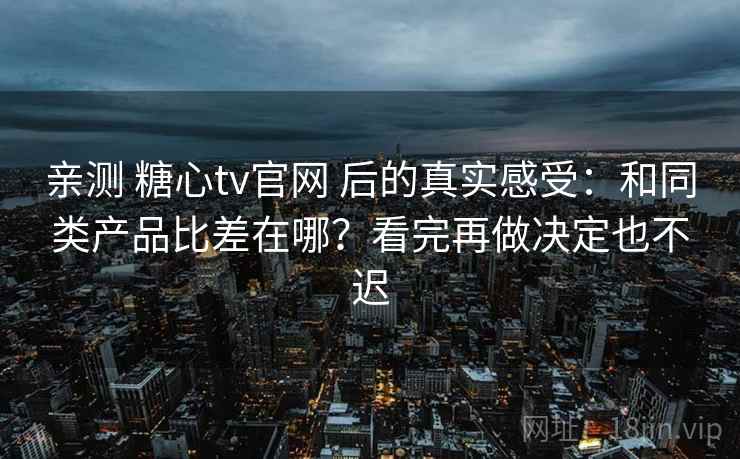 亲测 糖心tv官网 后的真实感受：和同类产品比差在哪？看完再做决定也不迟