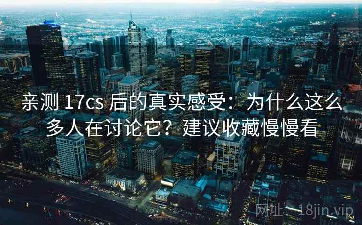 亲测 17cs 后的真实感受：为什么这么多人在讨论它？建议收藏慢慢看