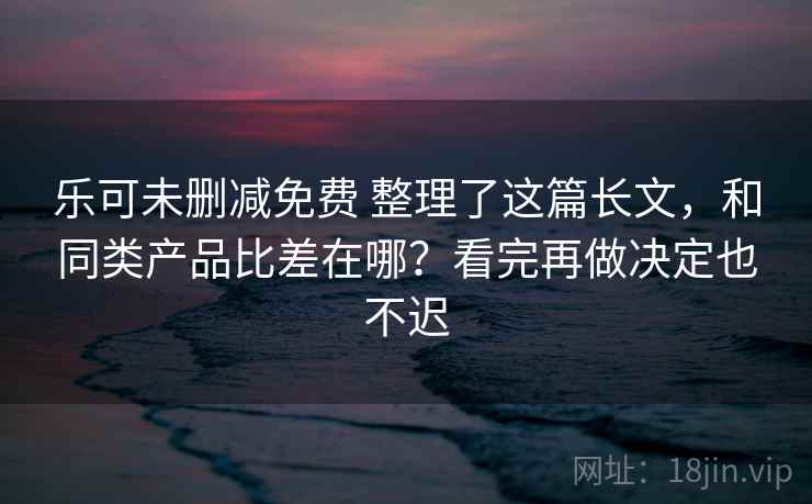 乐可未删减免费 整理了这篇长文，和同类产品比差在哪？看完再做决定也不迟