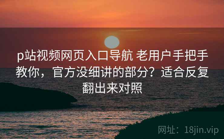 p站视频网页入口导航 老用户手把手教你，官方没细讲的部分？适合反复翻出来对照