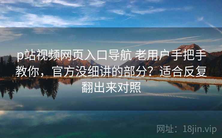 p站视频网页入口导航 老用户手把手教你，官方没细讲的部分？适合反复翻出来对照