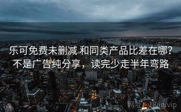 乐可免费未删减 和同类产品比差在哪？不是广告纯分享，读完少走半年弯路