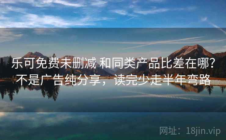 乐可免费未删减 和同类产品比差在哪？不是广告纯分享，读完少走半年弯路
